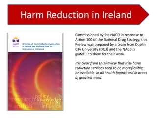 Harm Reduction in Ireland
Commissioned by the NACD in response to
Action 100 of the National Drug Strategy, this
Review was prepared by a team from Dublin
City University (DCU) and the NACD is
grateful to them for their work.
It is clear from this Review that Irish harm
reduction services need to be more flexible,
be available in all health boards and in areas
of greatest need.

 
