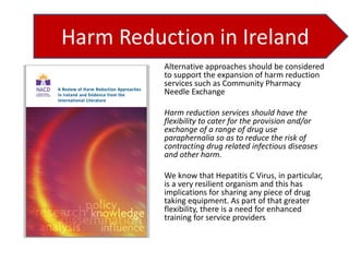 Alternative approaches should be considered
to support the expansion of harm reduction
services such as Community Pharmacy
Needle Exchange
Harm reduction services should have the
flexibility to cater for the provision and/or
exchange of a range of drug use
paraphernalia so as to reduce the risk of
contracting drug related infectious diseases
and other harm.

We know that Hepatitis C Virus, in particular,
is a very resilient organism and this has
implications for sharing any piece of drug
taking equipment. As part of that greater
flexibility, there is a need for enhanced
training for service providers

 