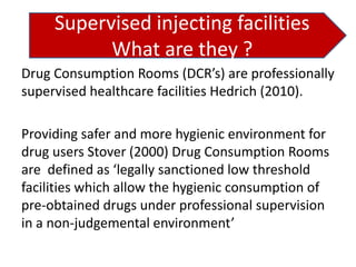 Supervised injecting facilities
What are they ?
Drug Consumption Rooms (DCR’s) are professionally
supervised healthcare facilities Hedrich (2010).
Providing safer and more hygienic environment for
drug users Stover (2000) Drug Consumption Rooms
are defined as ‘legally sanctioned low threshold
facilities which allow the hygienic consumption of
pre-obtained drugs under professional supervision
in a non-judgemental environment’

 