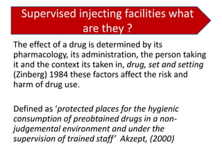 Supervised injecting facilities what
are they ?
The effect of a drug is determined by its
pharmacology, its administration, the person taking
it and the context its taken in, drug, set and setting
(Zinberg) 1984 these factors affect the risk and
harm of drug use.
Defined as ‘protected places for the hygienic
consumption of preobtained drugs in a nonjudgemental environment and under the
supervision of trained staff’ Akzept, (2000)

 