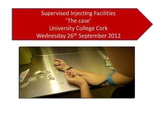 Supervised Injecting Facilities
‘The case’
University College Cork
Wednesday 26th September 2012

 