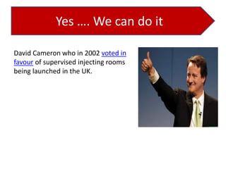 Yes …. We can do it
David Cameron who in 2002 voted in
favour of supervised injecting rooms
being launched in the UK.

 