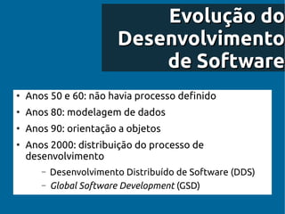 Evolução do
                         Desenvolvimento
                             de Software
●
    Anos 50 e 60: não havia processo definido
●
    Anos 80: modelagem de dados
●
    Anos 90: orientação a objetos
●
    Anos 2000: distribuição do processo de
    desenvolvimento
       –   Desenvolvimento Distribuído de Software (DDS)
       –   Global Software Development (GSD)
 