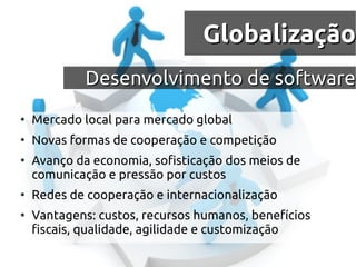 Globalização
             Desenvolvimento de software
●
    Mercado local para mercado global
●
    Novas formas de cooperação e competição
●
    Avanço da economia, sofisticação dos meios de
    comunicação e pressão por custos
●
    Redes de cooperação e internacionalização
●
    Vantagens: custos, recursos humanos, benefícios
    fiscais, qualidade, agilidade e customização
 