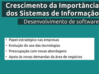 Crescimento da Importância
dos Sistemas de Informação
             Desenvolvimento de software


●
    Papel estratégico nas empresas
●
    Evolução do uso das tecnologias
●
    Preocupação com novas abordagens
●
    Apoio às novas demandas da área de negócios
 