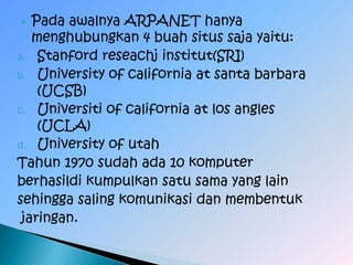   Pada awalnya ARPANET hanya
   menghubungkan 4 buah situs saja yaitu:
a. Stanford reseachj institut(SRI)
b. University of california at santa barbara
    (UCSB)
c. Universiti of california at los angles
    (UCLA)
d. University of utah
Tahun 1970 sudah ada 10 komputer
berhasildi kumpulkan satu sama yang lain
sehingga saling komunikasi dan membentuk
 jaringan.
 