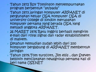    Tahun 1972 Roy Tomlinson menyempurnakan
    program berbentuk “at/pada”
   Tahun 1973 jaringan komputer ARPANET di
    pergunakan keluar USA komputer USA di
    university college di london merupakan
    komputer pertama yang berada USA yang
    menjadi anggota ARPANET.
   26 MARET 1976 Ratu inggris berhasil mengirim
    e-mail dari royal signal dan radar estabilishment
    di malvem.
   Setahun kemudian sudah lebih dari 100
    komputer bergabung di ARPANET membentuk
    jaringan
   Tahun 1979,Tom turscott, Jim ellis , dan Steven
    bellovin menciptakan newsgroup pertama kali di
    beri nama USENET
 