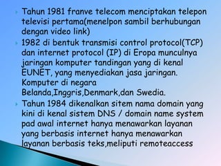    Tahun 1981 franve telecom menciptakan telepon
    televisi pertama(menelpon sambil berhubungan
    dengan video link)
   1982 di bentuk transmisi control protocol(TCP)
    dan internet protocol (IP) di Eropa munculnya
    jaringan komputer tandingan yang di kenal
    EUNET, yang menyediakan jasa jaringan.
    Komputer di negara
    Belanda,Inggris,Denmark,dan Swedia.
   Tahun 1984 dikenalkan sitem nama domain yang
    kini di kenal sistem DNS / domain name system
    pad awal internet hanya menawarkan layanan
    yang berbasis internet hanya menawarkan
    layanan berbasis teks,meliputi remoteaccess
 