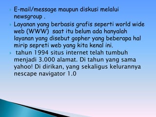    E-mail/message maupun diskusi melalui
    newsgroup .
   Layanan yang berbasis grafis seperti world wide
    web (WWW) saat itu belum ada hanyalah
    layanan yang disebut gopher yang beberapa hal
    mirip sepreti web yang kita kenal ini.
    tahun 1994 situs internet telah tumbuh
    menjadi 3.000 alamat. Di tahun yang sama
    yahoo! Di dirikan, yang sekaligus kelurannya
    nescape navigator 1.0
 