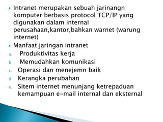   Intranet merupakan sebuah jarinangn
   komputer berbasis protocol TCP/IP yang
   digunakan dalam internal
   perusahaan,kantor,bahkan warnet (warung
   internet)
 Manfaat jaringan intranet
a.    Produktivitas kerja
b.    Memudahkan komunikasi
c. Operasi dan menejemn baik
d. Kerangka perubahan
e. Sitem internet menunjang ketrepaduan
     kemampuan e-mail internal dan eksternal
 