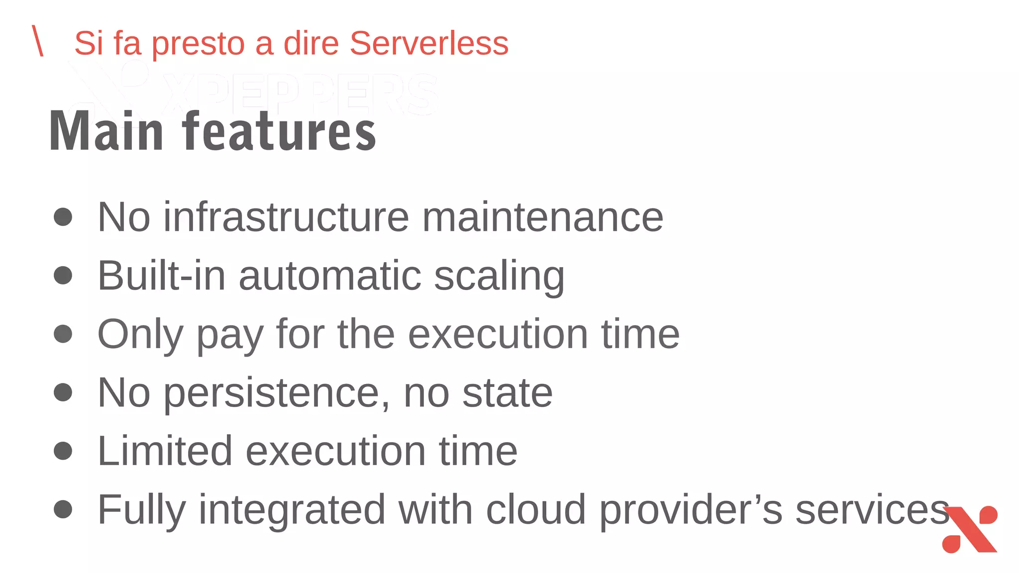 ● No infrastructure maintenance
● Built-in automatic scaling
● Only pay for the execution time
● No persistence, no state
● Limited execution time
● Fully integrated with cloud provider’s services
Si fa presto a dire Serverless
Main features
 