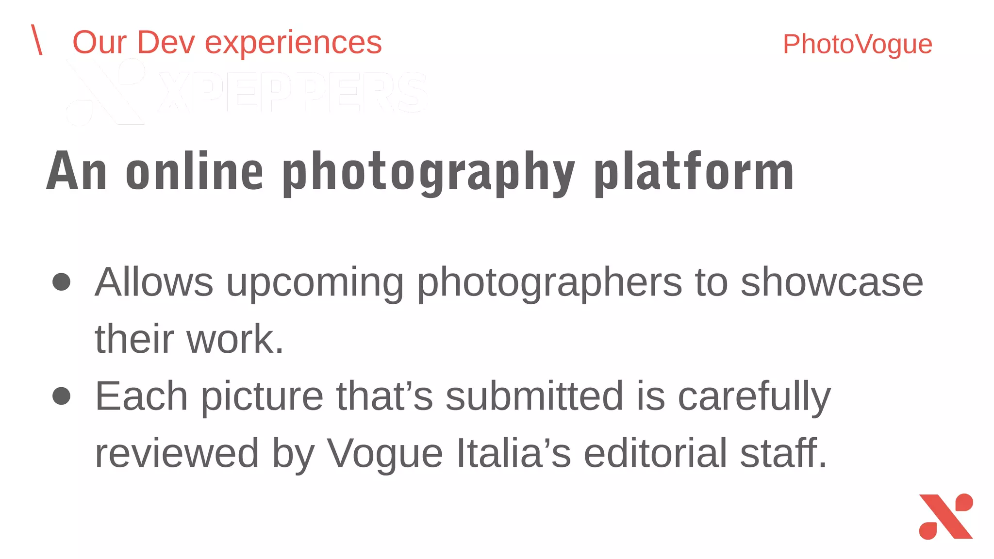 An online photography platform
● Allows upcoming photographers to showcase
their work.
● Each picture that’s submitted is carefully
reviewed by Vogue Italia’s editorial staff.
Our Dev experiences PhotoVogue
 