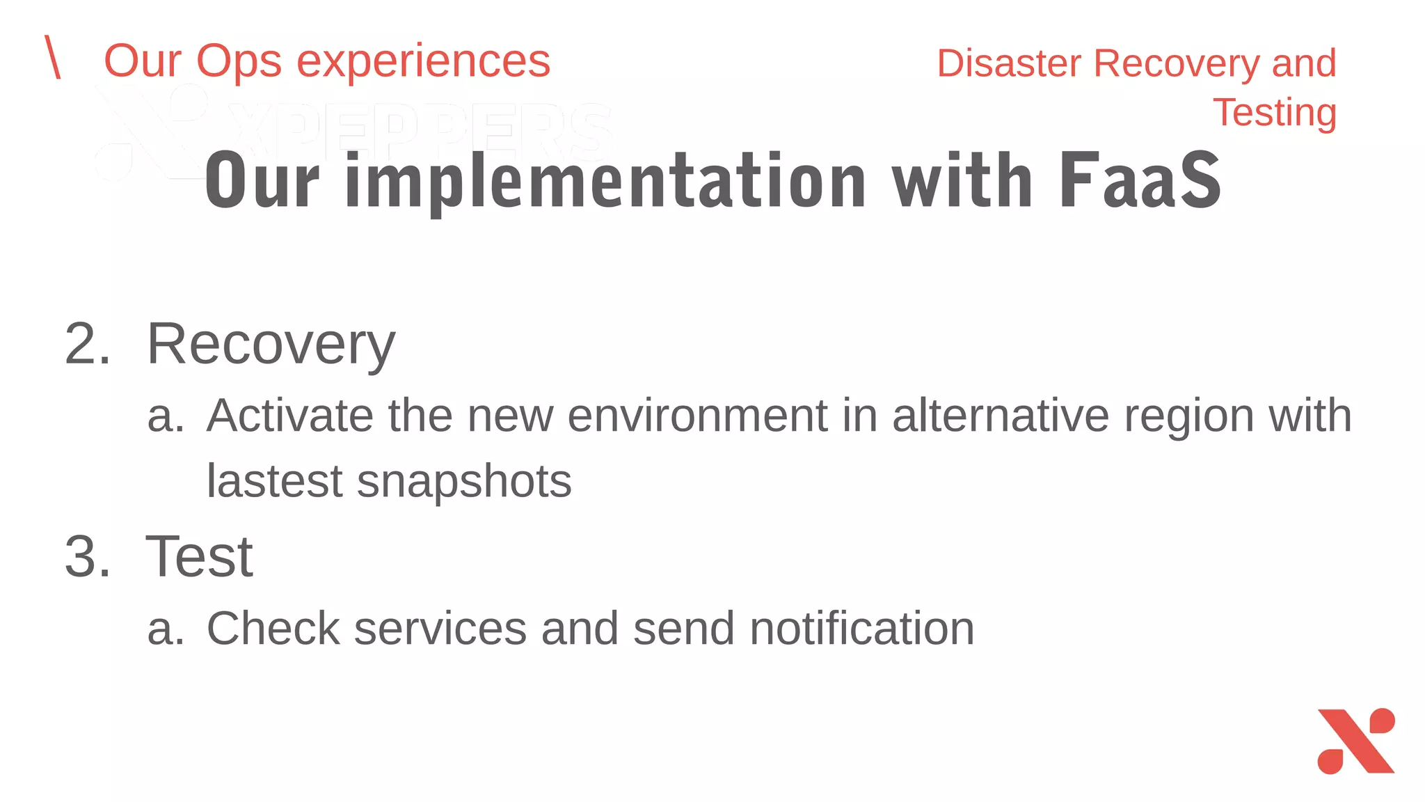 2. Recovery
a. Activate the new environment in alternative region with
lastest snapshots
3. Test
a. Check services and send notification
Our Ops experiences Disaster Recovery and Testing
Our implementation with FaaS
 