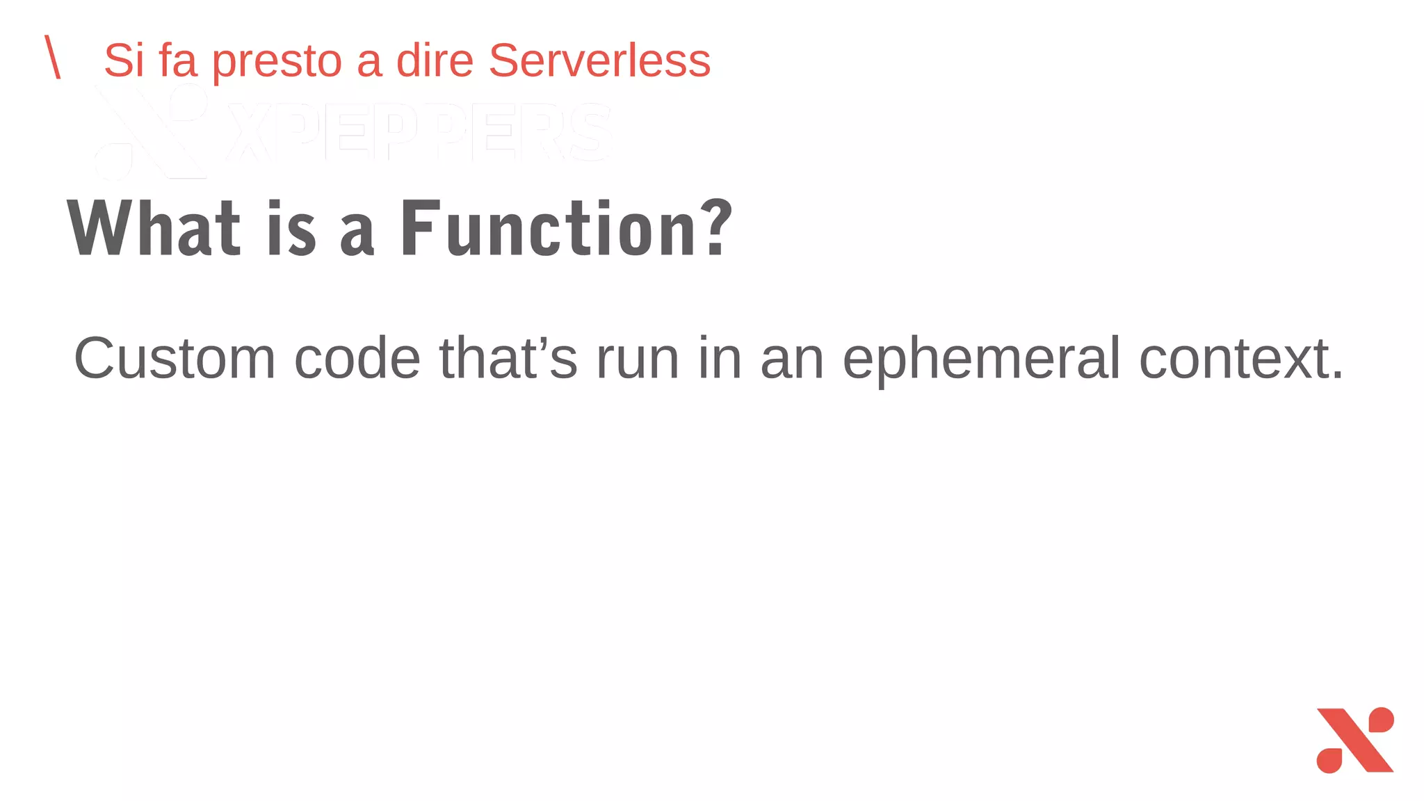 Si fa presto a dire Serverless
What is a Function?
Custom code that’s run in an ephemeral context.
 