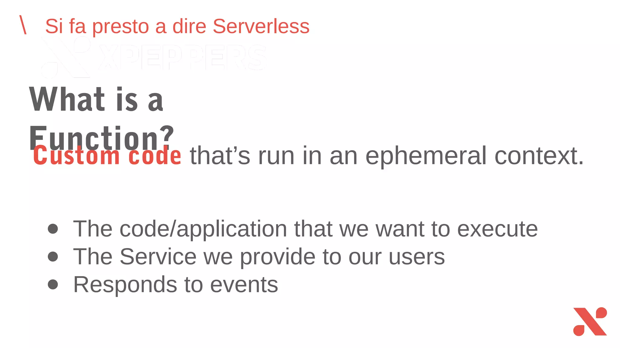 Si fa presto a dire Serverless
What is a Function?
Custom code that’s run in an ephemeral context.
● The code/application that we want to execute
● The Service we provide to our users
● Responds to events
 