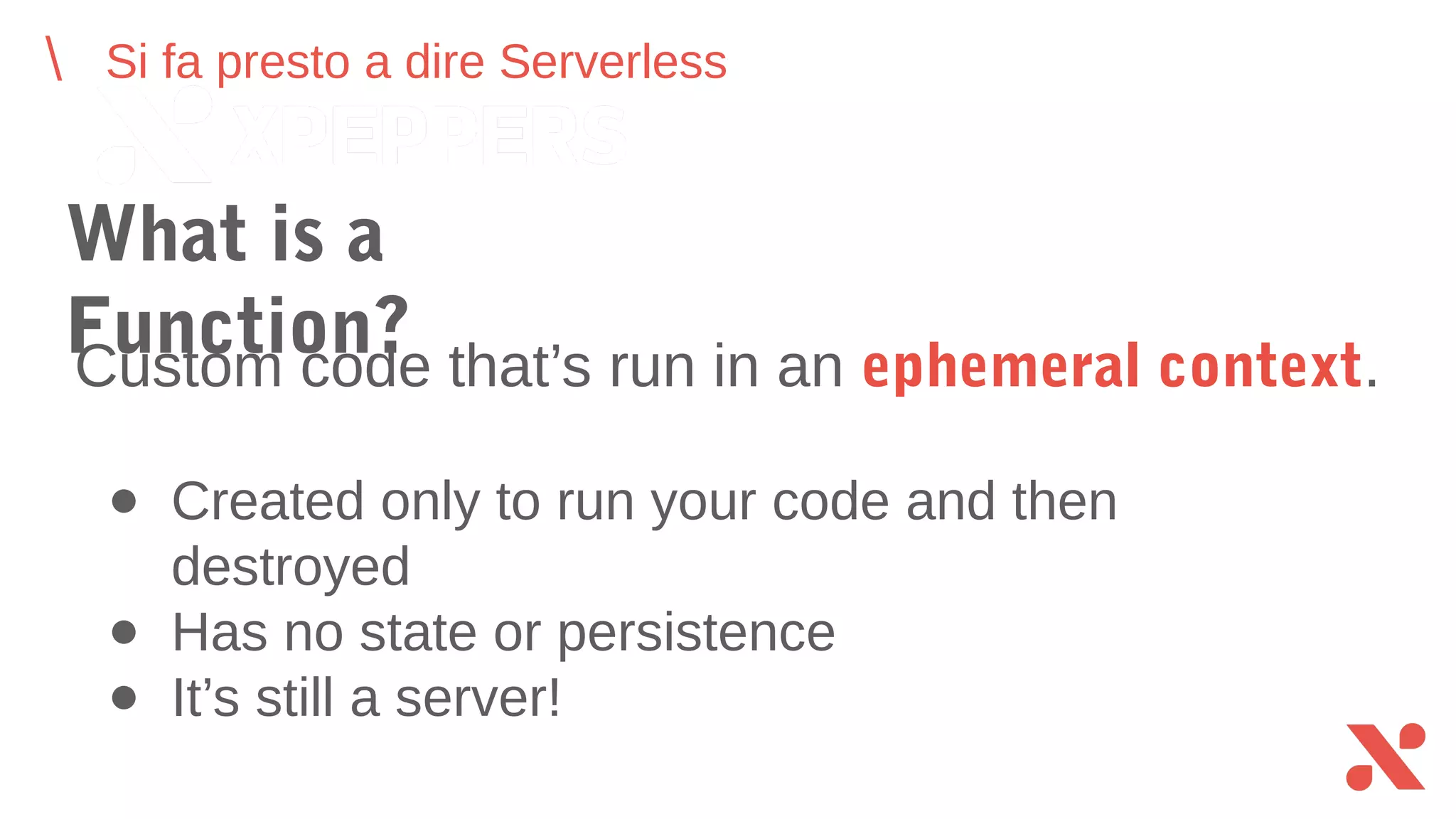 Si fa presto a dire Serverless
What is a Function?
● Created only to run your code and then destroyed
● Has no state or persistence
● It’s still a server!
Custom code that’s run in an ephemeral context.
 
