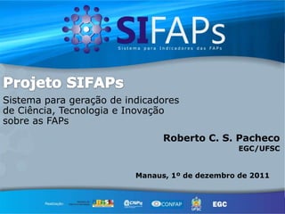 Sistema para geração de indicadores
de Ciência, Tecnologia e Inovação
sobre as FAPs
                                Roberto C. S. Pacheco
                                                 EGC/UFSC


                          Manaus, 1º de dezembro de 2011
 