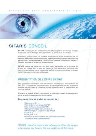 V i s u a l i s e r       p o u r       c o m p r e n d r e              e t      a g i r




SIFAR I S C O N S E I L
        SIFARIS accompagne ses clients dans une réflexion globale en visant à intégrer
        la sécurité à leur stratégie d’entreprise et à la pratique de leur métier.

        Convaincu qu'aujourd'hui, le système d'information d'une entreprise est un
        élément déterminant de sa productivité, SIFARIS présente une offre de consulting
        permettant à une entreprise de construire un système d'information efficace :
        fiabilisé, sécurisé et au service de ses métiers.

        SIFARIS appuie sa démarche sur une vision d'ensemble du processus de
        travail en réseau que ce soit au niveau de l'infrastructure technique des
        systèmes et réseaux ou au niveau des applications communicantes intégrées
        dans le contexte métier des utilisateurs.




        PRÉSENTATION DE L’OFFRE SIFARIS
        Les systèmes d’information sont les éléments fondamentaux de la maîtrise de
        l’activité. En accélérant l’automatisation et l’homogénéisation des processus
        métiers, ils participent à l’amélioration des opérations et à la performance du
        contrôle interne,

        L’offre de la société SIFARIS couvre toute la sphère du conseil, du management
        et de la sécurité des systèmes d'information.

        Son savoir-faire se traduit en mission de :

                 Gouvernance SI
                 Plan de Continuité d’Activité (PCA)
                 Plan de Reprise d’Activité (PRA)
                 Management et Conceptualisation SI
                 Méthodologie de certification ISO 2700X
                 Audit du SI
                 Audit flash du SI
                 Formation et sensibilisation des personnels concernés
                 aux risques de la cybercriminalité



        SIFARIS répond à travers ses différentes offres de service
        à l’ensemble des besoins liés aux systèmes d’information.
 
