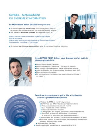 CONSEIL - MANAGEMENT
DU SYSTÈME D’INFORMATION

Le MSI élaboré selon SIFARIS vous procure :

 Un meilleur pilotage de l'activité : outil d'analyse qui mesure
 et pondère les risques et facilite une prise de décision éclairée,
 Une meilleure efficacité générale de l'organisation du SI :

 Réduction des coûts consacrés à la gestion des risques
 Forte ergonomie
 Génération automatique des tableaux de bord et des rapports, 
 Accessibilité immédiate à l'information

 Un meilleur service aux responsables : plus de transparence et de réactivité.




                                   Avec SIFARIS PDCA Online, vous disposerez d’un outil de
                                   pilotage global du SI.

                                     Réduction du temps d’analyse,
                                     Réduction des coûts (réduit de 75% la durée d’audit),
                                     Des moyens nécessaires pour mener différentes actions,
                                     Aucune rédaction (sortie automatique globale du reporting),
                                     Documentation centralisée,
                                     Le suivi des recommandations est automatiquement intégré
                                     au rapport.




                                   Bénéfices économiques et gains liés à l’utilisation
               sation du
         ptuali                      d’un outil professionnel éprouvé
      nce                SM
                           SI
    Co

            e des risqu
        alys           es                 Pilotage du SMSI de manière dynamique
      An
                                            Conformité aux différentes lois et réglementations
            réglementa                      Production des rapports d’Audit Interne
        dre           ir
      Ca de référence e
                                             Suivi intégré des audits externes
          ntrô
              le Inter                       Gestion d’une base d’incidents
                      n
        Co permanent e                       Cartographie des risques, conforme aux recommandations
                                             Possibilité de mesurer les impacts d’un incident
                ynam
            it D    iqu                      et de suivre la résolution des dysfonctionnements
          ud           e
         A                                 Historisation des incidents, sous forme de fichiers ou de mails
                                         Approche ‘bottom up’ des incidents avec workflows de validation,
                                         émission automatique d’emails
                                      Suivi des plans d’actions
                                    Reporting complet permettant de connaître l’état du SI
 