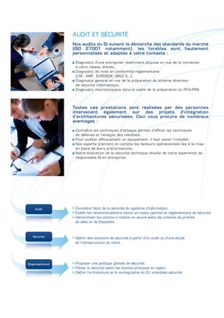 AUDIT ET SÉCURITÉ
                  Nos audits du SI suivent la démarche des standards du marché
                  (ISO 27001 notamment), les livrables sont hautement
                  personnalisés et adaptés à votre contexte :

                   Diagnostic d’une entreprise récemment acquise en vue de la connecter
                   à votre réseau étendu,
                   Diagnostic de mise en conformité réglementaire
                   (LSF, AMF, EUROSOX, BALE II…),
                   Diagnostic général en vue de la préparation du schéma directeur
                   de sécurité informatique,
                   Diagnostic macroscopique dans le cadre de la préparation du PCA-PRA.




                  Toutes ces prestations sont réalisées par des personnes
                  intervenant également sur des projets d’intégration
                  d’architectures sécurisées. Ceci vous procure de nombreux
                  avantages :

                   Connaître les techniques d’attaque permet d’affiner les techniques
                   de défense et l’analyse des résultats,
                   Pour auditer efficacement un équipement, il faut savoir l’installer,
                   Nos experts prennent en compte les facteurs opérationnels liés à la mise
                   en place de leurs préconisations,
                   Notre évaluation de la sécurité technique résulte de notre expérience de
                   responsable SI en entreprise.




    Audit          Connaître l’état de la sécurité du système d’information,
                   Etablir les recommandations visant un niveau optimal et réglementaire de sécurité,
                   Hiérarchiser les actions à mettre en œuvre selon les critères de priorité,
                   de délai et de faisabilité.



   Sécurité
                   Définir des solutions de sécurité à partir d’un audit ou d’une étude
                   de l’infrastructure du client.




Organisationnel    Proposer une politique globale de sécurité,
                   Piloter la sécurité selon les bonnes pratiques en vigeur,
                   Définir l’architecture et la cartographie du S.I. orientées sécurité.
 