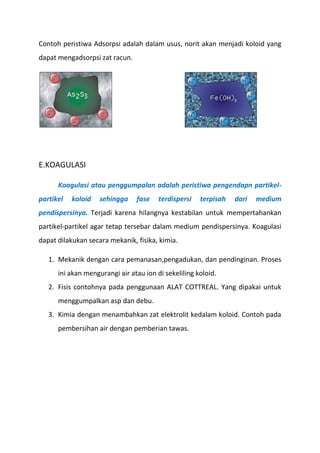 Contoh peristiwa Adsorpsi adalah dalam usus, norit akan menjadi koloid yang
dapat mengadsorpsi zat racun.
E.KOAGULASI
Koagulasi atau penggumpalan adalah peristiwa pengendapn partikel-
partikel koloid sehingga fase terdispersi terpisah dari medium
pendispersinya. Terjadi karena hilangnya kestabilan untuk mempertahankan
partikel-partikel agar tetap tersebar dalam medium pendispersinya. Koagulasi
dapat dilakukan secara mekanik, fisika, kimia.
1. Mekanik dengan cara pemanasan,pengadukan, dan pendinginan. Proses
ini akan mengurangi air atau ion di sekeliling koloid.
2. Fisis contohnya pada penggunaan ALAT COTTREAL. Yang dipakai untuk
menggumpalkan asp dan debu.
3. Kimia dengan menambahkan zat elektrolit kedalam koloid. Contoh pada
pembersihan air dengan pemberian tawas.
 