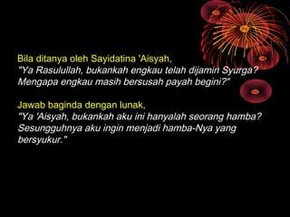 Bila ditanya oleh Sayidatina 'Aisyah,
"Ya Rasulullah, bukankah engkau telah dijamin Syurga?
Mengapa engkau masih bersusah payah begini?"
Jawab baginda dengan lunak,
"Ya 'Aisyah, bukankah aku ini hanyalah seorang hamba?
Sesungguhnya aku ingin menjadi hamba-Nya yang
bersyukur."

 