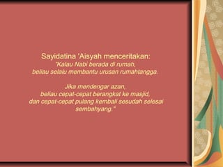 Sayidatina 'Aisyah menceritakan:

”Kalau Nabi berada di rumah,
beliau selalu membantu urusan rumahtangga.
Jika mendengar azan,
beliau cepat-cepat berangkat ke masjid,
dan cepat-cepat pulang kembali sesudah selesai
sembahyang."

 