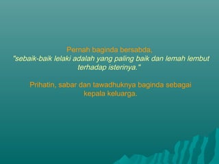 Pernah baginda bersabda,
"sebaik-baik lelaki adalah yang paling baik dan lemah lembut
terhadap isterinya."
Prihatin, sabar dan tawadhuknya baginda sebagai
kepala keluarga.

 