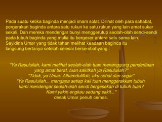 Pada suatu ketika baginda menjadi imam solat. Dilihat oleh para sahabat,
pergerakan baginda antara satu rukun ke satu rukun yang lain amat sukar
sekali. Dan mereka mendengar bunyi menggerutup seolah-olah sendi-sendi
pada tubuh baginda yang mulia itu bergeser antara satu sama lain.
Sayidina Umar yang tidak tahan melihat keadaan baginda itu
langsung bertanya setelah selesai bersembahyang :

"Ya Rasulullah, kami melihat seolah-olah tuan menanggung penderitaan
yang amat berat, tuan sakitkah ya Rasulullah?"
"Tidak, ya Umar. Alhamdulillah, aku sehat dan segar"
"Ya Rasulullah... mengapa setiap kali tuan menggerakkan tubuh,
kami mendengar seolah-olah sendi bergesekan di tubuh tuan?
Kami yakin engkau sedang sakit..."
desak Umar penuh cemas.

 