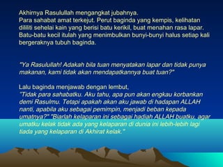 Akhirnya Rasulullah mengangkat jubahnya.
Para sahabat amat terkejut. Perut baginda yang kempis, kelihatan
dililiti sehelai kain yang berisi batu kerikil, buat menahan rasa lapar.
Batu-batu kecil itulah yang menimbulkan bunyi-bunyi halus setiap kali
bergeraknya tubuh baginda.

"Ya Rasulullah! Adakah bila tuan menyatakan lapar dan tidak punya
makanan, kami tidak akan mendapatkannya buat tuan?"
Lalu baginda menjawab dengan lembut,
”Tidak para sahabatku. Aku tahu, apa pun akan engkau korbankan
demi Rasulmu. Tetapi apakah akan aku jawab di hadapan ALLAH
nanti, apabila aku sebagai pemimpin, menjadi beban kepada
umatnya?" "Biarlah kelaparan ini sebagai hadiah ALLAH buatku, agar
umatku kelak tidak ada yang kelaparan di dunia ini lebih-lebih lagi
tiada yang kelaparan di Akhirat kelak."

 