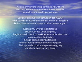 Kecintaannya yang tinggi terhadap ALLAH swt
dan rasa kehambaan dalam diri Rasulullah saw
menolak sama sekali rasa ketuanan.
Seolah-olah anugerah kemuliaan dari ALLAH
tidak dijadikan sebab untuk merasa lebih dari yang lain,
ketika di depan umum maupun dalam keseorangan.
Ketika pintu Syurga telah terbuka,
seluas-luasnya untuk baginda,
baginda masih berdiri di waktu-waktu sepi malam hari,
terus-menerus beribadah,
hingga pernah baginda terjatuh,
lantaran kakinya sudah bengkak-bengkak.
Fisiknya sudah tidak mampu menanggung
kemahuan jiwanya yang tinggi.

 