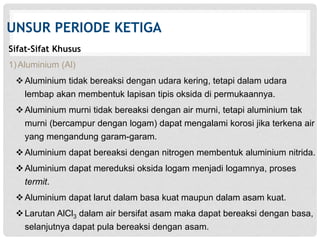 UNSUR PERIODE KETIGA 
Sifat-Sifat Khusus 
1) Aluminium (Al) 
 Aluminium tidak bereaksi dengan udara kering, tetapi dalam udara 
lembap akan membentuk lapisan tipis oksida di permukaannya. 
 Aluminium murni tidak bereaksi dengan air murni, tetapi aluminium tak 
murni (bercampur dengan logam) dapat mengalami korosi jika terkena air 
yang mengandung garam-garam. 
 Aluminium dapat bereaksi dengan nitrogen membentuk aluminium nitrida. 
 Aluminium dapat mereduksi oksida logam menjadi logamnya, proses 
termit. 
 Aluminium dapat larut dalam basa kuat maupun dalam asam kuat. 
 Larutan AlCl3 dalam air bersifat asam maka dapat bereaksi dengan basa, 
selanjutnya dapat pula bereaksi dengan asam. 
 