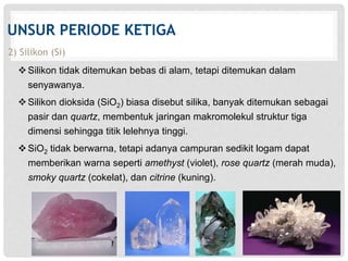 UNSUR PERIODE KETIGA 
2) Silikon (Si) 
 Silikon tidak ditemukan bebas di alam, tetapi ditemukan dalam 
senyawanya. 
 Silikon dioksida (SiO2) biasa disebut silika, banyak ditemukan sebagai 
pasir dan quartz, membentuk jaringan makromolekul struktur tiga 
dimensi sehingga titik lelehnya tinggi. 
 SiO2 tidak berwarna, tetapi adanya campuran sedikit logam dapat 
memberikan warna seperti amethyst (violet), rose quartz (merah muda), 
smoky quartz (cokelat), dan citrine (kuning). 
 