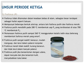 UNSUR PERIODE KETIGA 
3) Fosforus (P) 
 Fosforus tidak ditemukan dalam keadaan bebas di alam, sebagian besar terdapat 
sebagai fosfat seperti batuan. 
 Mempunyai beberapa bentuk alotrop, antara lain fosforus putih dan fosforus merah. 
 Fosforus putih mendidih pada 280 oC membentuk uap P4 yang terdisosiasi di atas 700 
oC membentuk P2. 
 Pemanasan fosforus putih sampai 260 oC menggunakan katalis iodin atau belerang 
membentuk fosforus merah yang amorf. 
 Fosforus putih sangat reaktif, beracun, mudah 
menguap, dan larut dalam pelarut nonpolar. 
 Fosforus merah tidak reaktif, kurang beracun, 
dan tidak larut dalam banyak pelarut. 
 Fosforus putih jika bersentuhan dengan udara, 
dapat menyala dan jika tersentuh kulit, 
menyebabkan luka bakar. 
 