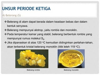 UNSUR PERIODE KETIGA 
4) Belerang (S) 
 Belerang di alam dapat berada dalam keadaan bebas dan dalam 
bentuk senyawa. 
 Belerang mempunyai alotrop, yaitu rombis dan monoklin. 
Pada temperatur kamar yang stabil, belerang berbentuk rombis yang 
mempunyai rumus molekul S8. 
 Jika dipanaskan di atas 120 oC kemudian didinginkan perlahan-lahan, 
akan terbentuk kristal belerang monoklin (titik leleh 119 oC). 
Belerang rombis Belerang monoklin 
 