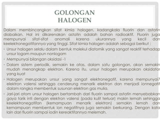 GOLONGAN 
HALOGEN 
Dalam membincangkan sifat kimia halogen, kadangkala fluorin dan astatin 
diabaikan. Hal ini dikarenakan astatin adalah bahan radioaktif. Fluorin juga 
mempunyai sifat-sifat anomali karena ukurannya yang kecil dan 
keelektronegatifannya yang tinggi. Sifat kimia halogen adalah sebagai berikut : 
• Unsur halogen selalu dalam bentuk molekul diatomik yang sangat reaktif terhadap 
unsur logam maupun nonlogam 
• Mempunyai bilangan oksidasi -1 
• Dalam sistem periodik, semakin ke atas, dalam satu golongan, akan semakin 
mudah menangkap elektron. Karena itu, unsur halogen merupakan oksidator 
yang kuat 
• Halogen merupakan unsur yang sangat elektronegatif, karena mempunyai7 
elektron valensi sehingga cenderung menarik elektron dan menjadi ionnegatif 
dalam rangka membentuk susunan elektron gas mulia. 
• Jari-jari atom unsur halogen bertambah dari fluorin sampai astatin menyebabkan 
gaya tarik inti dengan elektron valensi (pada kulit terluar) makin lemah sehingga 
keelektronegatifan (kemampuan menarik elektron) semakin lemah dan 
kemampuan membentuk ion negatifnya juga semakin berkurang. Dengan kata 
lain dari fluorin sampai iodin kereaktifannya melemah. 
 