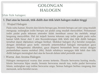 GOLONGAN 
HALOGEN 
Sifak fisik halogen: 
1. Dari atas ke bawah, titik didih dan titik leleh halogen makin tinggi 
2. Wujud Halogen 
Pada suhu kamar, flourin dan klorin berupa gas, bromin berupa zat cair yang mudah 
menguap, sedangkan iodin berupa zat padat yang mudah menyublim. Pemanasan 
iodin padat pada tekanan atmosfer tidak membuat unsur itu meleleh, tetapi 
langsung menyublim. Hal ini terjadi karena tekanan uap iodin padat pada suhu 
kamar lebih besar dari 1 atm Kecenderungan titik leleh dan titik didih halogen 
tersebut dapat dijelaskan sebagai berikut. Molekul halogen (X2) bersifat nonpolar, 
dengan demikian gaya tarik- menarik antarmolekul halogen merupakan gaya 
dispersi. Sebagaimana diketahui, gaya dispersi bertambah besar sesuai dengan 
pertambahan massa molekul (Mr). Itulah sebabnya mengapa titik leleh dan titik 
didih halogen meningkat dari atas ke bawah dalam tabel periodik unsur. 
3. Warna dan Aroma Halogen 
Halogen mempunyai warna dan aroma tertentu. Flourin berwarna kuning muda, 
klorin berwarna hijau muda, bromin berwarna merah tua, iodin padat berwarna 
hitam, sedangkan uap iodine berwarna ungu. Semua halogen berbau rangsang dan 
menusuk, serta bersifat racun. 
 