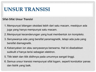UNSUR TRANSISI 
Sifat-Sifat Unsur Transisi 
1. Mempunyai bilangan oksidasi lebih dari satu macam, meskipun ada 
juga yang hanya mempunyai satu macam. 
2. Mempunyai kecenderungan yang kuat membentuk ion kompleks. 
3. Senyawanya ada yang bersifat paramagnetik, tetapi ada pula yang 
bersifat diamagnetik. 
4. Kebanyakan ion atau senyawanya berwarna. Hal ini disebabkan 
subkulit d hanya terisi sebagian elektron. 
5. Titik leleh dan titik didihnya pada umumnya sangat tinggi. 
6. Semua unsur transisi mempunyai sifat logam, seperti konduktor panas 
dan listrik yang baik. 
 