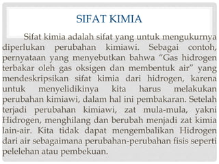 SIFAT KIMIA 
Sifat kimia adalah sifat yang untuk mengukurnya 
diperlukan perubahan kimiawi. Sebagai contoh, 
pernyataan yang menyebutkan bahwa “Gas hidrogen 
terbakar oleh gas oksigen dan membentuk air” yang 
mendeskripsikan sifat kimia dari hidrogen, karena 
untuk menyelidikinya kita harus melakukan 
perubahan kimiawi, dalam hal ini pembakaran. Setelah 
terjadi perubahan kimiawi, zat mula-mula, yakni 
Hidrogen, menghilang dan berubah menjadi zat kimia 
lain-air. Kita tidak dapat mengembalikan Hidrogen 
dari air sebagaimana perubahan-perubahan fisis seperti 
pelelehan atau pembekuan. 
 