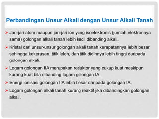Perbandingan Unsur Alkali dengan Unsur Alkali Tanah 
 Jari-jari atom maupun jari-jari ion yang isoelektronis (jumlah elektronnya 
sama) golongan alkali tanah lebih kecil dibanding alkali. 
 Kristal dari unsur-unsur golongan alkali tanah kerapatannya lebih besar 
sehingga kekerasan, titik leleh, dan titik didihnya lebih tinggi daripada 
golongan alkali. 
 Logam golongan IIA merupakan reduktor yang cukup kuat meskipun 
kurang kuat bila dibanding logam golongan IA. 
 Energi ionisasi golongan IIA lebih besar daripada golongan IA. 
 Logam golongan alkali tanah kurang reaktif jika dibandingkan golongan 
alkali. 
 