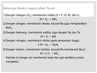 Beberapa Reaksi Logam Alkali Tanah 
1)Dengan halogen (X2), membentuk halida (X = F, Cl, Br, dan I). 
M + X2 → MX2 
2)Dengan oksigen, membentuk oksida, kecuali Ba juga menghasilkan 
BaO2. 
3)Dengan belerang, membentuk sulfida, juga dengan Se dan Te. 
M + S → MS 
4)Dengan nitrogen, membentuk nitrida (pada temperatur tinggi). 
3 M + N2 → M3N2 
5)Dengan karbon, membentuk karbida, kecuali Be membentuk Be2C. 
M + 2 C → MC2 
Karbida ini dengan air membentuk basa dan gas asetilena (untuk 
mengelas). 
 