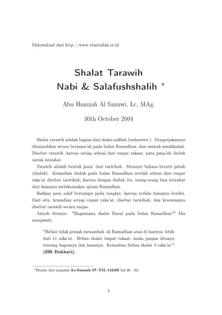 Didownload dari http://www.vbaitullah.or.id




                    Shalat Tarawih
                 Nabi & Salafushshalih ∗
                    Abu Hamzah Al Sanuwi, Lc, MAg.



                                   30th October 2004




  Shalat tarawih adalah bagian dari shalat nalah (tathawwu'). Mengerjakannya
disunnahkan secara berjama'ah pada bulan Ramadhan, dan sunnah muakkadah.
Disebut tarawih, karena setiap selesai dari empat rakaat, para jama'ah duduk
untuk istirahat.
  Tarawih adalah bentuk jama' dari tarwihah. Menurut bahasa berarti jalsah
(duduk). Kemudian duduk pada bulan Ramadhan setelah selesai dari empat
raka'at disebut tarwihah; karena dengan duduk itu, orang-orang bisa istirahat
dari lamanya melaksanakan qiyam Ramadhan.
  Bahkan para salaf bertumpu pada tongkat, karena terlalu lamanya berdiri.
Dari situ, kemudian setiap empat raka'at, disebut tarwihah, dan kesemuanya
disebut tarawih secara majaz.
  Aisyah ditanya: Bagaimana shalat Rasul pada bulan Ramadhan? Dia
menjawab,

         Beliau tidak pemah menambah -di Ramadhan atau di luarnya- lebih
         dari 11 raka'at. Beliau shalat empat rakaat, maka jangan ditanya
         tentang bagusnya dan lamanya. Kemudian beliau shalat 3 raka'at.
         (HR Bukhari).



 ∗
     Disalin dari majalah   As-Sunnah 07/VII/1424H hal 26 - 34.



                                               1
 