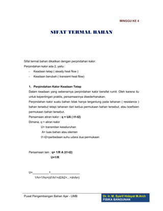 MINGGU KE 4
SIFAT TERMAL BAHAN
Sifat termal bahan dikaitkan dengan perpindahan kalor.
Perpindahan kalor ada 2, yaitu :
- Keadaan tetap ( steady heat flow )
- Keadaan berubah ( transient heat flow)
1. Perpindahan Kalor Keadaan Tetap
Dalam keadaan yang sebenarnya perpindahan kalor bersifat rumit. Oleh karena itu
untuk kepentingan praktis, persamaannya disederhanakan.
Perpindahan kalor suatu bahan tidak hanya tergantung pada tahanan ( resistance )
bahan tersebut tetapi tahanan dari kedua permukaan bahan tersebut, atau koefisien
permukaan bahan tersebut.
Persamaan aliran kalor : q = UA ( t1-t2)
Dimana, q = aliran kalor
U= transmitan keseluruhan
A= luas bahan atau elemen
t1-t2=perbedaan suhu udara dua permukaan
Persamaan lain : q= 1/R A (t1-t2)
U=1/R
U=__________1__________________
1/hi+1/ho+(d1/k1+d2/k2+...+dn/kn)
Pusat Pengembangan Bahan Ajar - UMB Dr. Ir. M. Syarif Hidayat M.Arch
FISIKA BANGUNAN
 