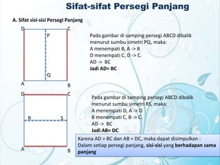 Sifat-sifat Persegi Panjang
A. Sifat sisi-sisi Persegi Panjang
D

C
P

Pada gambar di samping persegi ABCD dibalik
menurut sumbu simetri PQ, maka:
A menempati B, A -> B
D menempati C, D -> C.
AD -> BC
Jadi AD= BC

Q

A

B

D

C

R

A

S

B

Pada gambar di samping persegi ABCD dibalik
menurut sumbu simetri RS, maka:
A menempati D, A -> D
B menempati C, B -> C.
AD -> BC
Jadi AB= DC
Karena AD = BC dan AB = DC, maka dapat disimpulkan :
Dalam setiap persegi panjang, sisi-sisi yang berhadapan sama
panjang

 