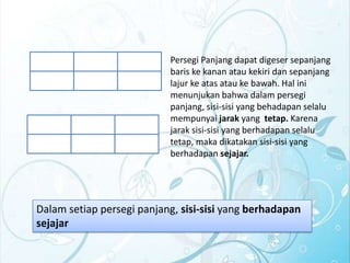 Persegi Panjang dapat digeser sepanjang
baris ke kanan atau kekiri dan sepanjang
lajur ke atas atau ke bawah. Hal ini
menunjukan bahwa dalam persegi
panjang, sisi-sisi yang behadapan selalu
mempunyai jarak yang tetap. Karena
jarak sisi-sisi yang berhadapan selalu
tetap, maka dikatakan sisi-sisi yang
berhadapan sejajar.

Dalam setiap persegi panjang, sisi-sisi yang berhadapan
sejajar

 
