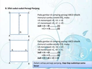 B. Sifat sudut-sudut Persegi Panjang
D

C
P

Pada gambar di samping persegi ABCD dibalik
menurut sumbu simetri PQ, maka:
<A menempati <B, <A -> <B
<C menempati <D, <C -> <D.
Jadi < A = <B ............(1)
< C = < D............(2)

Q
A

B

D

C

R

A

S

B

Pada gambar di samping persegi ABCD dibalik
menurut sumbu simetri PQ, maka:
<A menempati <D, <A -> <D
<B menempati <C, <B -> <C.
Jadi < A = <D ............(3)
< B = < C............(4)
Jadi < A = <B = <C = <D
Dalam setiap persegi panjang, tiap-tiap sudutnya sama
besar

 