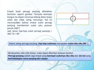 Empat buah persegi panjang diletakkan
bersisian seperti gambar. Ternyata keempat
bangun itu dapat menutup bidang datar tanpa
celah dan tidak saling menutupi. Hal ini
menunjukkan bahwa empat sudut persegi
panjang membentuk sudut satu putaran
penuh (360˚)
Jadi, besar tiap-tiap sudut persegi panjang =
360 ˚/4 = 90 ˚

Dalam setiap persegi panjang, tiap-tiap sudutnya merupakan sudut siku-siku (90 ˚).

Berdasarkan sifat-sifat diatas, maka dapat diberikan batasan berikut:
Persegi panjang adalah segi empat yang keempat sudutnya siku-siku dan sisi-sisi yang
berhadadapan sama panjang dan sejajar.

 