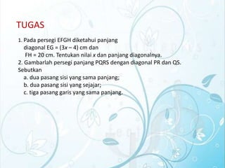 TUGAS
1. Pada persegi EFGH diketahui panjang

diagonal EG = (3x – 4) cm dan
FH = 20 cm. Tentukan nilai x dan panjang diagonalnya.
2. Gambarlah persegi panjang PQRS dengan diagonal PR dan QS.
Sebutkan
a. dua pasang sisi yang sama panjang;
b. dua pasang sisi yang sejajar;
c. tiga pasang garis yang sama panjang.

 