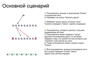Основной сценарий 1. Пользователь заходит в приложение &quot;Салки&quot; в социальной сети 2. Нажимает на кнопку &quot;Осалить друга&quot; 3. Вибирает одного друга, которого хочет &quot;осалить (передать &quot;салку&quot;, сделать водящим) 4. Пользователь, которого осалили, получает уведомление об этом. 5. Пользователь может передать &quot;салку&quot; другому пользователю-другу, но не может передать тому, кто осалил его или которого уже &quot;осалили&quot; этой салкой до этого. 6. Также пользователь может создать новую &quot;Салку&quot;. 7. Все пользователи, которые участвовали хотя бы в одной передачи &quot;Салки&quot; смогут видеть всю цепочку передач. X X > > > > > > ... 
