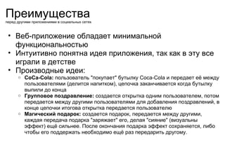Преимущества перед другими приложениями в социальных сетях Веб-приложение обладает минимальной функциональностью Интуитивно понятна идея приложения, так как в эту все играли в детстве Производные идеи: CoCa-Cola:  пользователь &quot;покупает&quot; бутылку Coca-Cola и передает её между пользователями (делится напитком), цепочка заканчивается когда бутылку выпили до конца Групповое поздравление:  создается открытка одним пользователем, потом передается между другими пользователями для добавления поздравлений, в конце цепочки итогова открытка передается пользователю Магический подарок: создается подарок, передается между другими, каждая передача подарка &quot;заряжает&quot; его, делая &quot;сияние&quot; (визуальны эффект) ещё сильнее. После окончания подарка эффект сохраняется, либо чтобы его поддержать необходимо ещё раз передарить другому. 